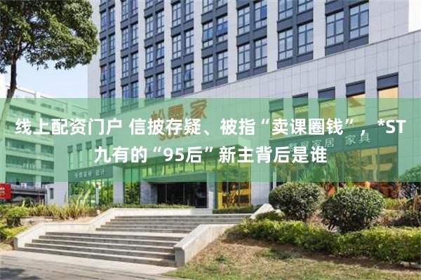 线上配资门户 信披存疑、被指“卖课圈钱”，*ST九有的“95后”新主背后是谁