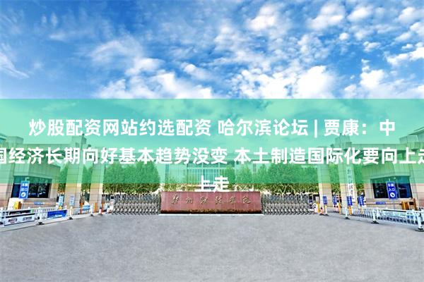 炒股配资网站约选配资 哈尔滨论坛 | 贾康：中国经济长期向好基本趋势没变 本土制造国际化要向上走