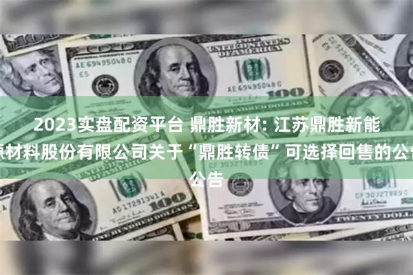 2023实盘配资平台 鼎胜新材: 江苏鼎胜新能源材料股份有限公司关于“鼎胜转债”可选择回售的公告