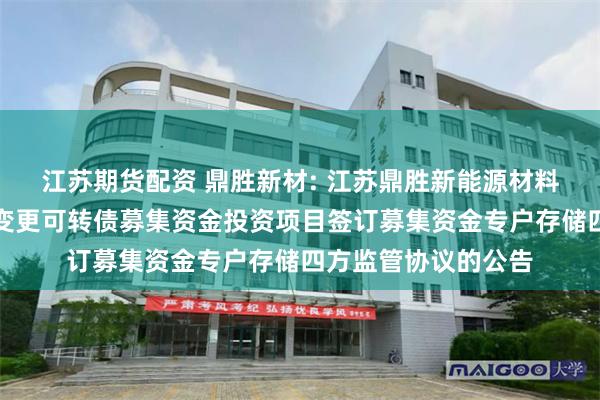 江苏期货配资 鼎胜新材: 江苏鼎胜新能源材料股份有限公司关于变更可转债募集资金投资项目签订募集资金专户存储四方监管协议的公告