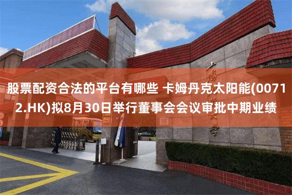 股票配资合法的平台有哪些 卡姆丹克太阳能(00712.HK)拟8月30日举行董事会会议审批中期业绩