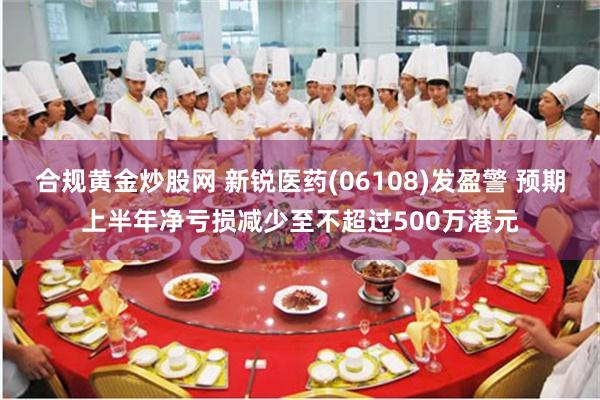 合规黄金炒股网 新锐医药(06108)发盈警 预期上半年净亏损减少至不超过500万港元