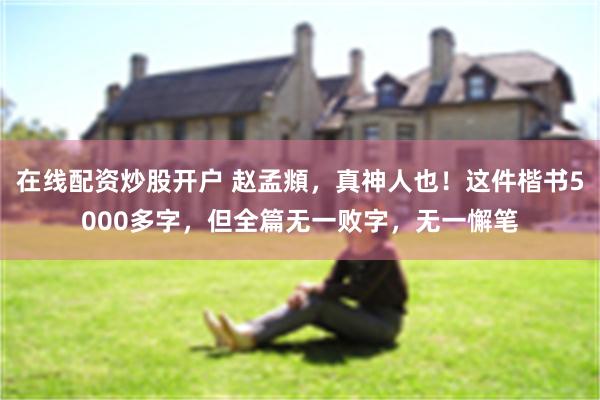 在线配资炒股开户 赵孟頫，真神人也！这件楷书5000多字，但全篇无一败字，无一懈笔