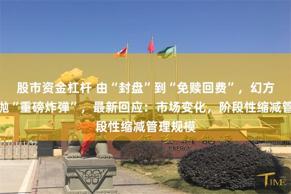 股市资金杠杆 由“封盘”到“免赎回费”，幻方量化又抛“重磅炸弹”，最新回应：市场变化，阶段性缩减管理规模