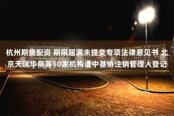 杭州期货配资 期限届满未提交专项法律意见书 北京天瑞华商等10家机构遭中基协注销管理人登记