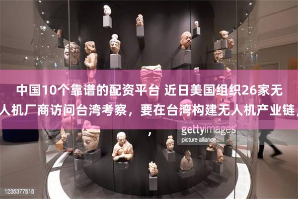 中国10个靠谱的配资平台 近日美国组织26家无人机厂商访问台湾考察，要在台湾构建无人机产业链，