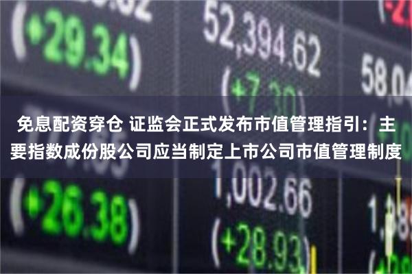 免息配资穿仓 证监会正式发布市值管理指引：主要指数成份股公司应当制定上市公司市值管理制度