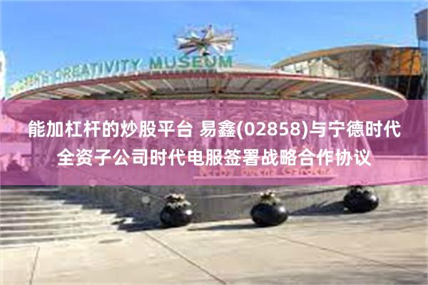 能加杠杆的炒股平台 易鑫(02858)与宁德时代全资子公司时代电服签署战略合作协议