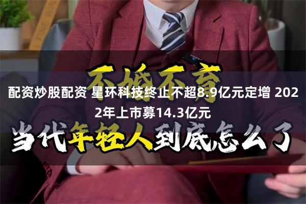 配资炒股配资 星环科技终止不超8.9亿元定增 2022年上市募14.3亿元