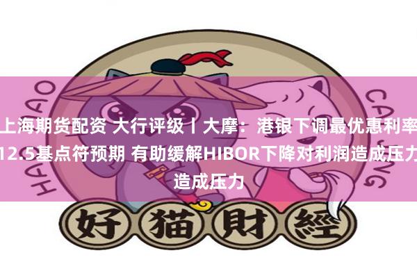 上海期货配资 大行评级丨大摩：港银下调最优惠利率12.5基点符预期 有助缓解HIBOR下降对利润造成压力