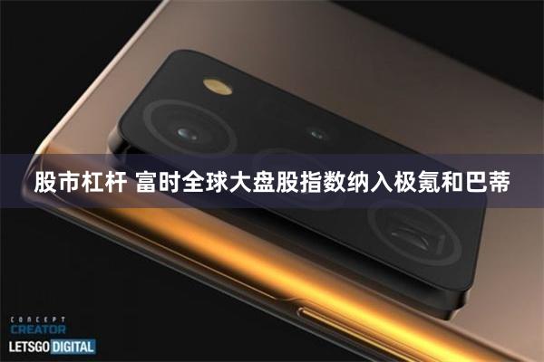 股市杠杆 富时全球大盘股指数纳入极氪和巴蒂