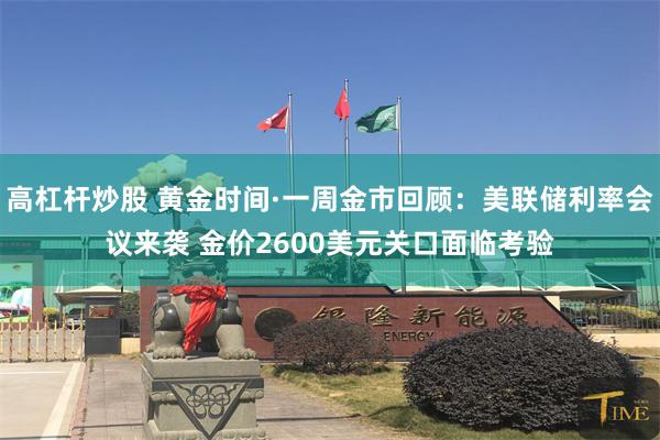 高杠杆炒股 黄金时间·一周金市回顾：美联储利率会议来袭 金价2600美元关口面临考验