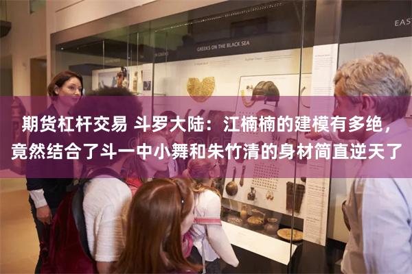 期货杠杆交易 斗罗大陆：江楠楠的建模有多绝，竟然结合了斗一中小舞和朱竹清的身材简直逆天了