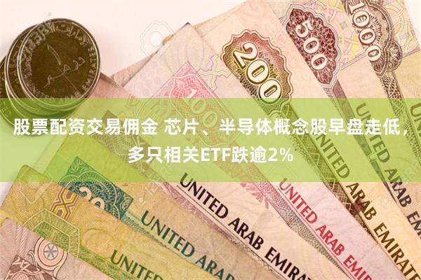 股票配资交易佣金 芯片、半导体概念股早盘走低，多只相关ETF跌逾2%