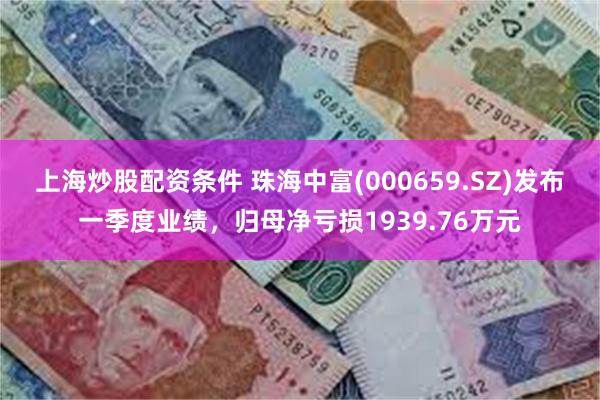 上海炒股配资条件 珠海中富(000659.SZ)发布一季度业绩，归母净亏损193