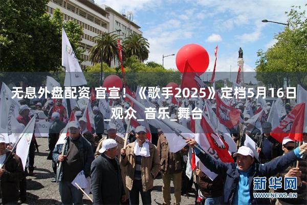 无息外盘配资 官宣！《歌手2025》定档5月16日_观众_音乐_舞台
