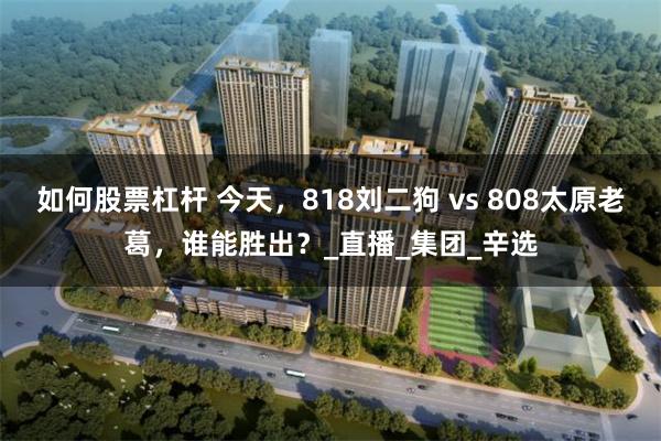 如何股票杠杆 今天，818刘二狗 vs 808太原老葛，谁能胜出？_直播_集团_