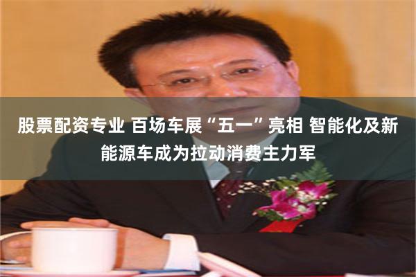 股票配资专业 百场车展“五一”亮相 智能化及新能源车成为拉动消费主力军