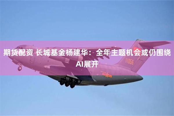 期货配资 长城基金杨建华：全年主题机会或仍围绕AI展开