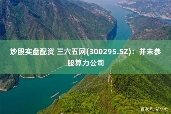 炒股实盘配资 三六五网(300295.SZ)：并未参股算力公司