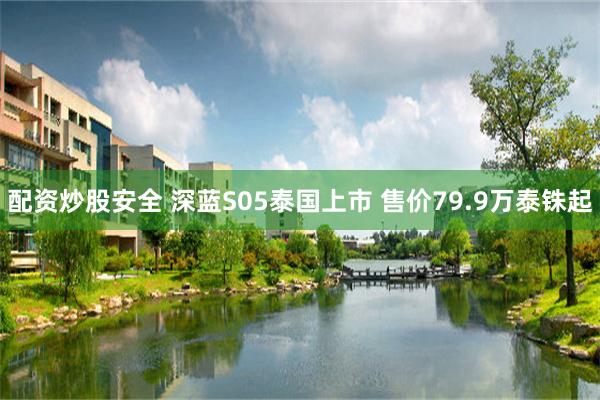 配资炒股安全 深蓝S05泰国上市 售价79.9万泰铢起