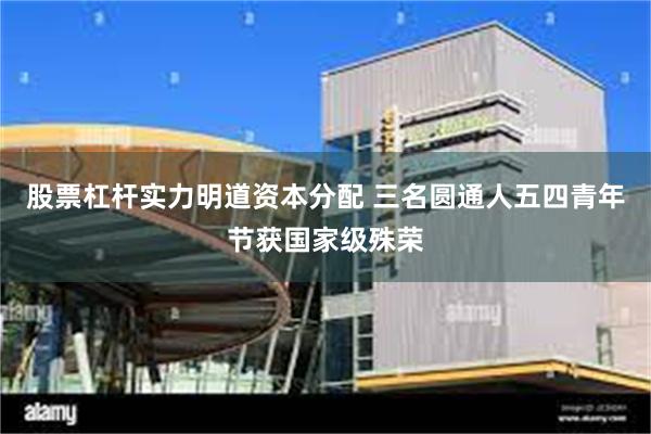 股票杠杆实力明道资本分配 三名圆通人五四青年节获国家级殊荣