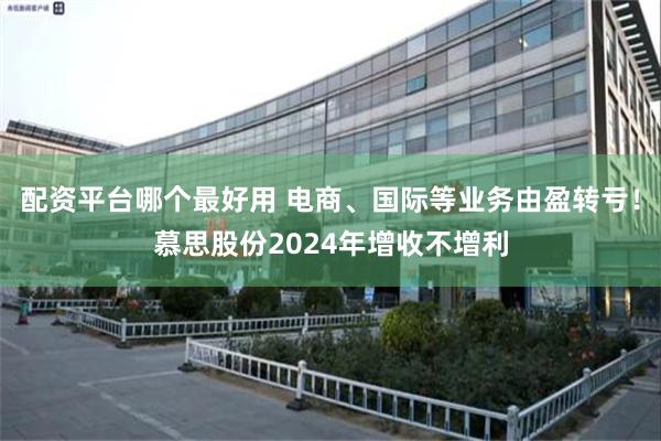 配资平台哪个最好用 电商、国际等业务由盈转亏！慕思股份2024年增收不增利
