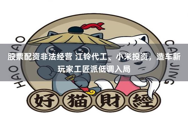 股票配资非法经营 江铃代工、小米投资，造车新玩家工匠派低调入局