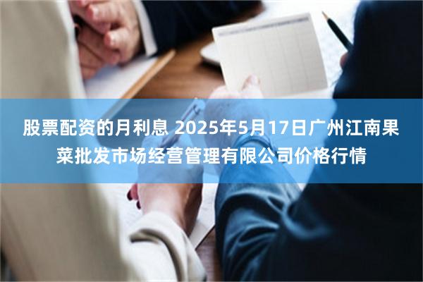 股票配资的月利息 2025年5月17日广州江南果菜批发市场经营管理有限公司价格行