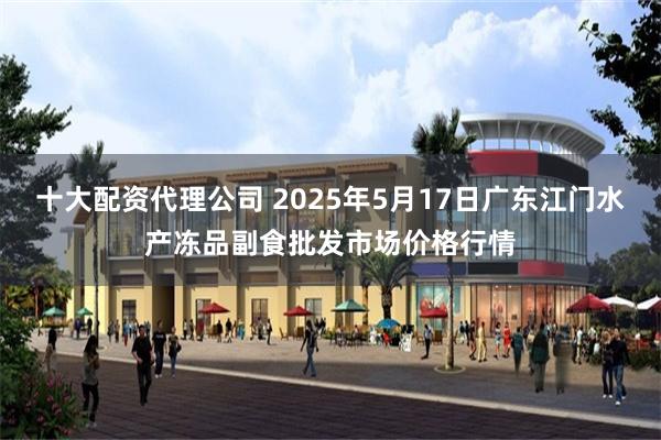 十大配资代理公司 2025年5月17日广东江门水产冻品副食批发市场价格行情