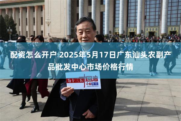 配资怎么开户 2025年5月17日广东汕头农副产品批发中心市场价格行情