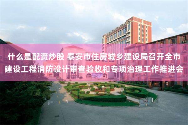 什么是配资炒股 泰安市住房城乡建设局召开全市建设工程消防设计审查验收和专项治理工