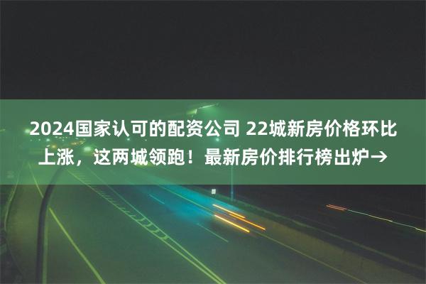 2024国家认可的配资公司 22城新房价格环比上涨，这两城领跑！最新房价排行榜出