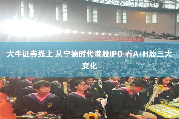大牛证券线上 从宁德时代港股IPO 看A+H股三大变化
