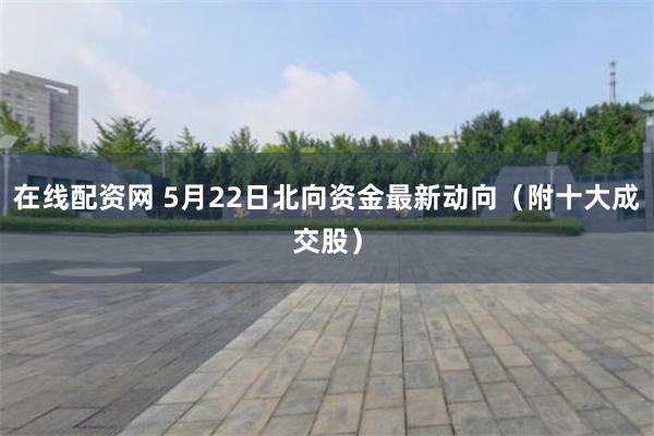 在线配资网 5月22日北向资金最新动向（附十大成交股）