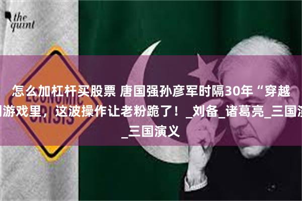 怎么加杠杆买股票 唐国强孙彦军时隔30年“穿越”到游戏里，这波操作让老粉跪了！_