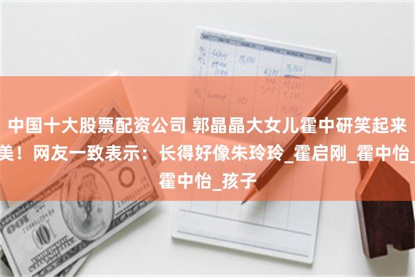 中国十大股票配资公司 郭晶晶大女儿霍中研笑起来好甜美！网友一致表示：长得好像朱玲