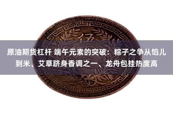 原油期货杠杆 端午元素的突破：粽子之争从馅儿到米、艾草跻身香调之一、龙舟包挂热度