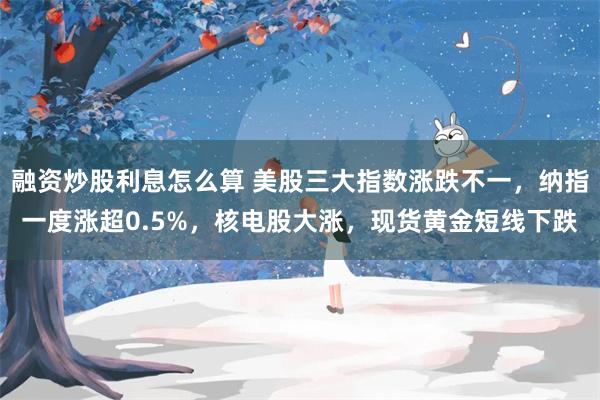 融资炒股利息怎么算 美股三大指数涨跌不一，纳指一度涨超0.5%，核电股大涨，现货
