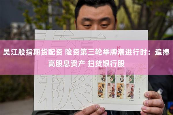 吴江股指期货配资 险资第三轮举牌潮进行时：追捧高股息资产 扫货银行股