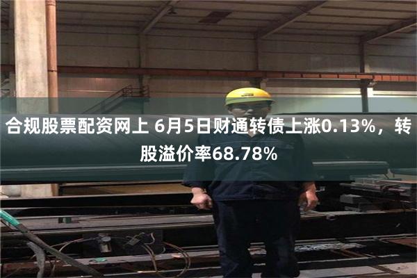 合规股票配资网上 6月5日财通转债上涨0.13%，转股溢价率68.78%