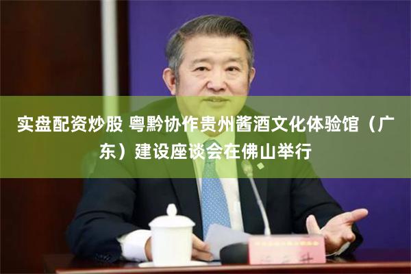 实盘配资炒股 粤黔协作贵州酱酒文化体验馆（广东）建设座谈会在佛山举行