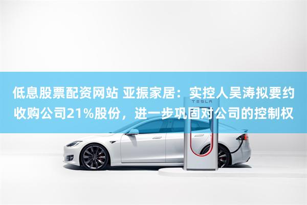 低息股票配资网站 亚振家居：实控人吴涛拟要约收购公司21%股份，进一步巩固对公司