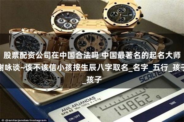 股票配资公司在中国合法吗 中国最著名的起名大师谢咏谈~该不该信小孩按生辰八字取名