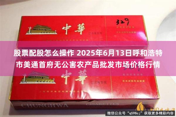 股票配股怎么操作 2025年6月13日呼和浩特市美通首府无公害农产品批发市场价格行情