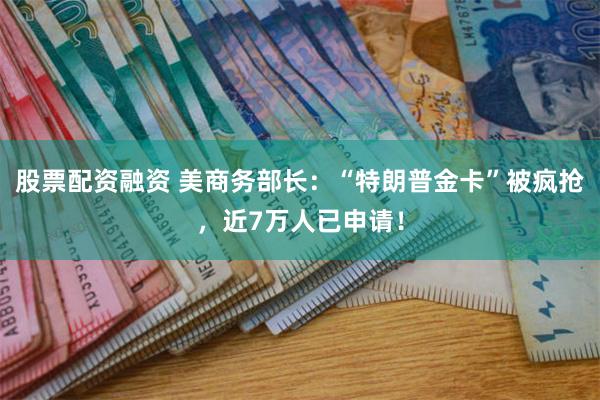 股票配资融资 美商务部长：“特朗普金卡”被疯抢，近7万人已申请！