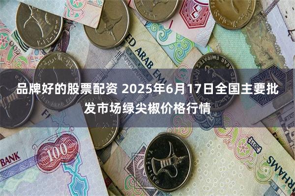 品牌好的股票配资 2025年6月17日全国主要批发市场绿尖椒价格行情