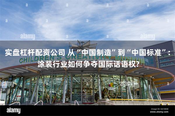 实盘杠杆配资公司 从“中国制造”到“中国标准”: 涂装行业如何争夺国际话语权?