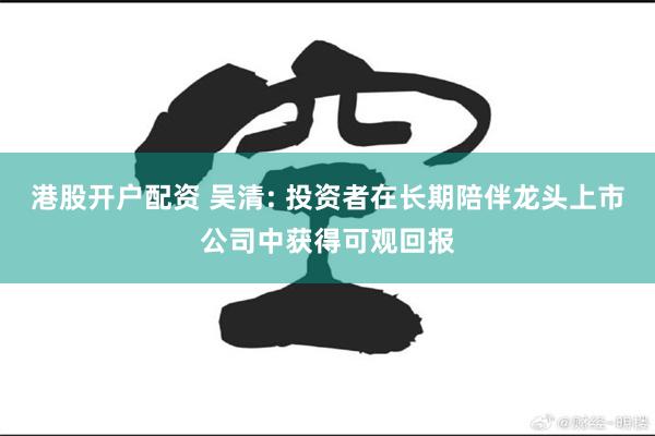 港股开户配资 吴清: 投资者在长期陪伴龙头上市公司中获得可观回报
