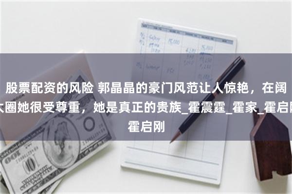 股票配资的风险 郭晶晶的豪门风范让人惊艳，在阔太圈她很受尊重，她是真正的贵族_霍